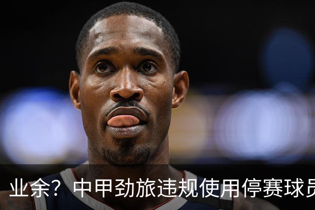 业余？中甲劲旅违规使用停赛球员！被判0-3负+罚4万 11轮不败终结