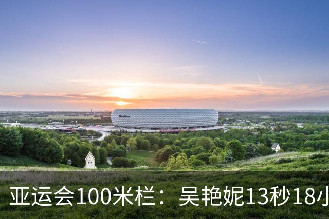 亚运会100米栏：吴艳妮13秒18小组第2，携手林雨薇双双晋级决赛