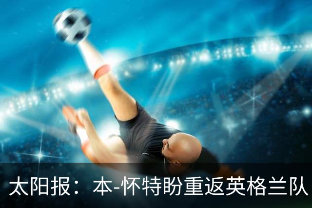 太阳报：本-怀特盼重返英格兰队，入选会非常高兴