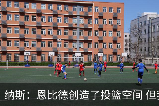 纳斯：恩比德创造了投篮空间 但我对他的11个篮板更满意