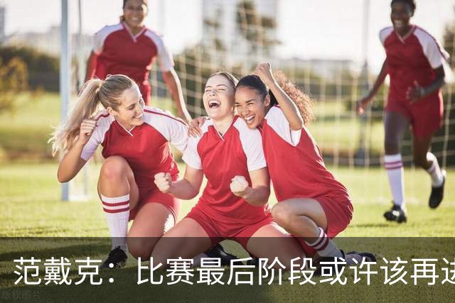 范戴克：比赛最后阶段或许该再进一球，或者把球控制得更久些