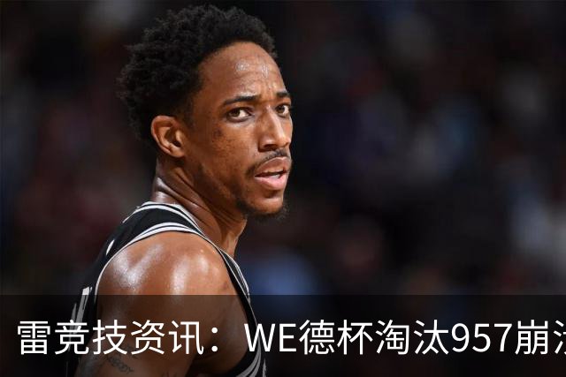 雷竞技资讯：WE德杯淘汰957崩溃沉默说不出话！WE全员道歉BFX太强了