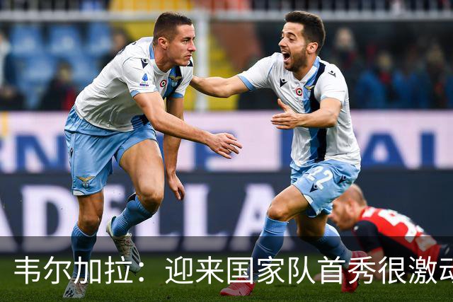 韦尔加拉：迎来国家队首秀很激动，我还没完全反应过来