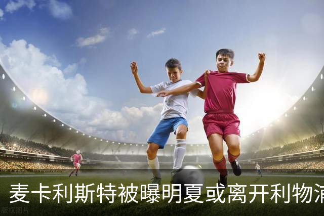 麦卡利斯特被曝明夏或离开利物浦，经纪人已向多家俱乐部推销